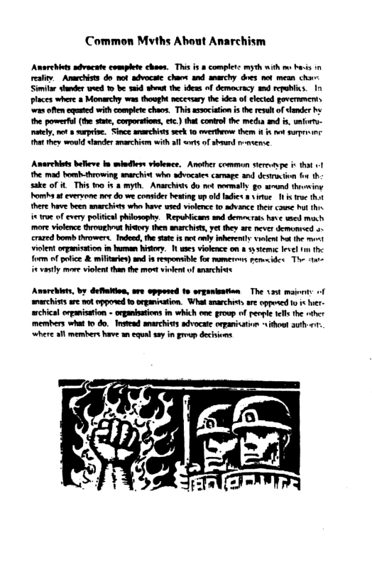 Common Mvths About Anarchism Awsrehits sdvacate complete chaes. This i & completc myth with m bavis in realty. Amarchists do not advocate chan and anarchy dres not mean chirr: Simitar stander weed 1 be said showt the ideas of democracy and repablics. In places where a Monarchy was thought necesary the idea of elecied govemmen was often eqated with complete cheos. This association i the resultof slander hy the powerful (the state, corporations, etc.) that contro the medha and is. unfirtu- tely, mot » suprise. Since anarchists seek 10 avertheowe them i i not surpreine ha they would slander amarchism with all <orts of sbsurd nensense. Anarchists belleve in mindless violence. Another common sterevtype it that ! the mad bomh-throwing anarchist whe sdvocates camage and destrxtion for th sake of it This 1o is a myth. Anarchists do net normally go wmund thrvwing Pomhs a evervone mor do we consider heating up old fadies a virue 11 i true that there have been anarchists who have used violence to advance their caue hut this i true of every political philosophy. Republicans and demescrats have wed much ‘more violence throughout history then anarchists, vt they are never demonised 4~ crazed bomb throwers. Indeed, the state is not anly inherently ialent hu the miost violent organisation in frman history. 1t uses violence on & systemic level m the form of police & militaries) and is responsible for mumerms pemcides The <t it vastly more violent than the mos violent of narchiste Amarehiets, by deflation, are opposed 1o organisation The 135t msjonts of anarchists are not opposed 1o organisation. What anarchretsare opposed 0 i her- schical organistion - onganisations in which ome growp of penpie telsthe nther members what 1o do. Instead anarchists sdvocate onpanisation sithout auth . where all members have an cqualsay in group decisions